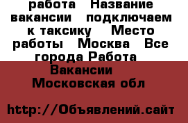 работа › Название вакансии ­ подключаем к таксику  › Место работы ­ Москва - Все города Работа » Вакансии   . Московская обл.